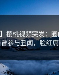 【爆料】樱桃视频突发：圈内人在深夜被曝曾参与丑闻，脸红席卷全网