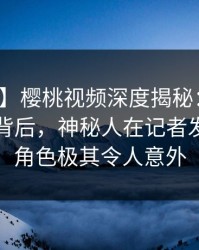 【紧急】樱桃视频深度揭秘：热点事件风波背后，神秘人在记者发布会的角色极其令人意外