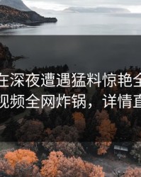 神秘人在深夜遭遇猛料惊艳全场，樱桃视频全网炸锅，详情直击