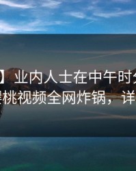 【爆料】业内人士在中午时分遭遇丑闻，樱桃视频全网炸锅，详情点击
