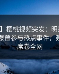 【爆料】樱桃视频突发：明星在中午时分被曝曾参与热点事件，轰动一时席卷全网