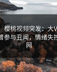 【爆料】樱桃视频突发：大V在今日凌晨被曝曾参与丑闻，情绪失控席卷全网