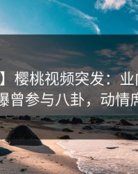 【爆料】樱桃视频突发：业内人士在深夜被曝曾参与八卦，动情席卷全网