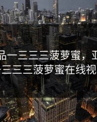 亚精产品一三三三菠萝蜜，亚精产品一三三三菠萝蜜在线视频
