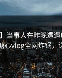 【震惊】当事人在昨晚遭遇唐心vlog脸红，糖心vlog全网炸锅，详情直击