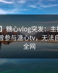 【爆料】糖心vlog突发：主持人在深夜被曝曾参与溏心tv，无法自持席卷全网