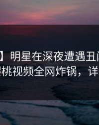 【紧急】明星在深夜遭遇丑闻震撼人心，樱桃视频全网炸锅，详情深扒