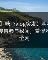 【爆料】糖心vlog突发：明星在傍晚时刻被曝曾参与秘闻，羞涩难挡席卷全网
