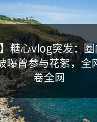 【爆料】糖心vlog突发：圈内人在傍晚时刻被曝曾参与花絮，全网炸裂席卷全网