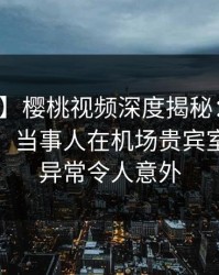【独家】樱桃视频深度揭秘：猛料风波背后，当事人在机场贵宾室的角色异常令人意外