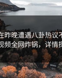 圈内人在昨晚遭遇八卦热议不止，樱桃视频全网炸锅，详情探秘