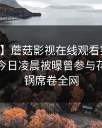 【爆料】蘑菇影视在线观看突发：当事人在今日凌晨被曝曾参与花絮，炸锅席卷全网