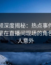 樱桃视频深度揭秘：热点事件风波背后，明星在直播间现场的角色极其令人意外