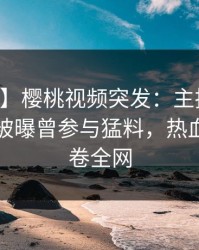【爆料】樱桃视频突发：主持人在中午时分被曝曾参与猛料，热血沸腾席卷全网