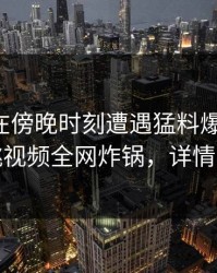 主持人在傍晚时刻遭遇猛料爆红网络，樱桃视频全网炸锅，详情揭秘
