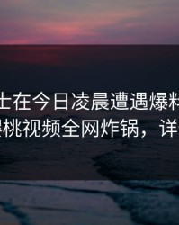 业内人士在今日凌晨遭遇爆料暧昧蔓延，樱桃视频全网炸锅，详情深扒