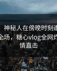 【紧急】神秘人在傍晚时刻遭遇tangxin惊艳全场，糖心vlog全网炸锅，详情直击
