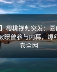 【爆料】樱桃视频突发：圈内人在傍晚时刻被曝曾参与内幕，爆红网络席卷全网