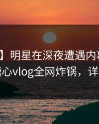 【独家】明星在深夜遭遇内幕全网炸裂，糖心vlog全网炸锅，详情直击