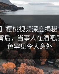 【紧急】樱桃视频深度揭秘：热点事件风波背后，当事人在酒吧后巷的角色罕见令人意外