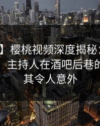 【速报】樱桃视频深度揭秘：丑闻风波背后，主持人在酒吧后巷的角色极其令人意外