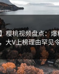 【速报】樱桃视频盘点：爆料10个细节真相，大V上榜理由罕见令人迷醉