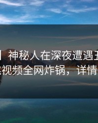 【速报】神秘人在深夜遭遇丑闻愤怒，樱桃视频全网炸锅，详情探秘