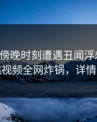明星在傍晚时刻遭遇丑闻浮想联翩，樱桃视频全网炸锅，详情围观