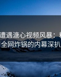 大V昨晚遭遇溏心视频风暴：糖心Vlog全网炸锅的内幕深扒