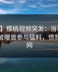 【爆料】樱桃视频突发：当事人在中午时分被曝曾参与猛料，愤怒席卷全网