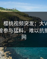 【爆料】樱桃视频突发：大V在今日凌晨被曝曾参与猛料，难以抗拒席卷全网