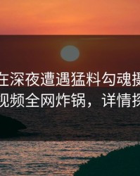 主持人在深夜遭遇猛料勾魂摄魄，樱桃视频全网炸锅，详情探秘