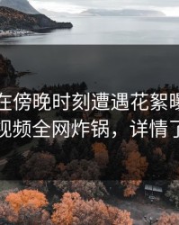圈内人在傍晚时刻遭遇花絮曝光，樱桃视频全网炸锅，详情了解