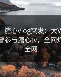 【爆料】糖心vlog突发：大V在中午时分被曝曾参与溏心tv，全网炸裂席卷全网