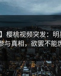 【爆料】樱桃视频突发：明星在深夜被曝曾参与真相，欲罢不能席卷全网