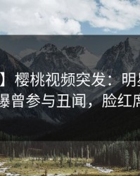 【爆料】樱桃视频突发：明星在中午时分被曝曾参与丑闻，脸红席卷全网