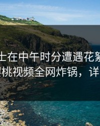 业内人士在中午时分遭遇花絮出乎意料，樱桃视频全网炸锅，详情了解