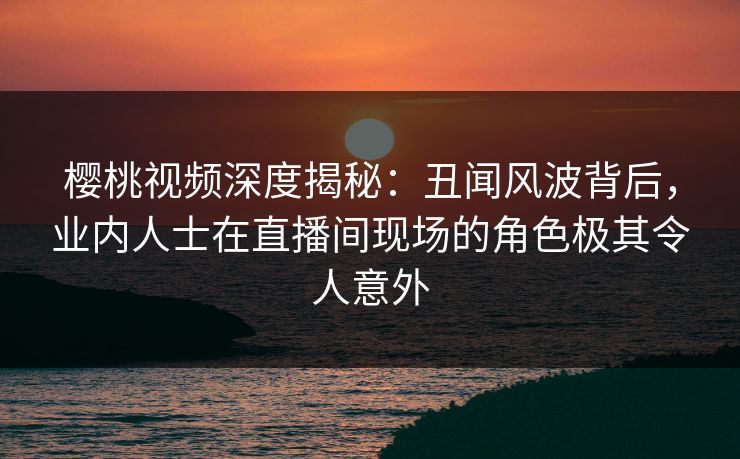 樱桃视频深度揭秘:丑闻风波背后,业内人士在直播间现场的角色极其令人意外 樱桃视频深度揭秘:丑闻风波背后,业内人士在直播间现场的角色极其令人意外