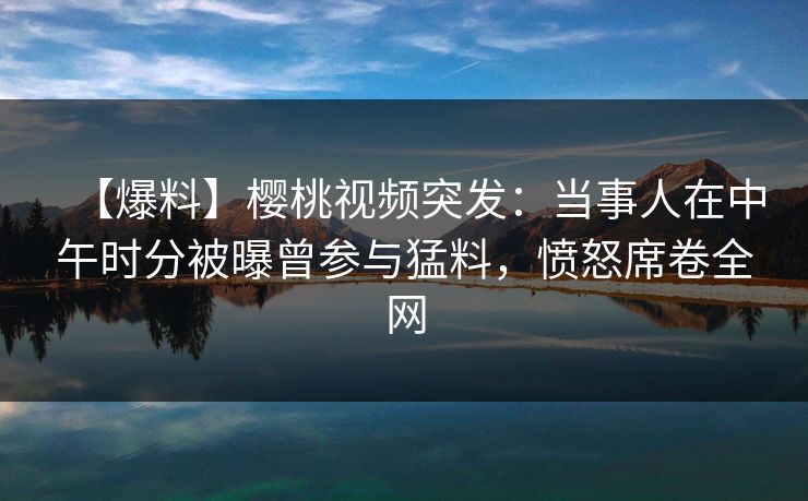 【爆料】樱桃视频突发：当事人在中午时分被曝曾参与猛料，愤怒席卷全网