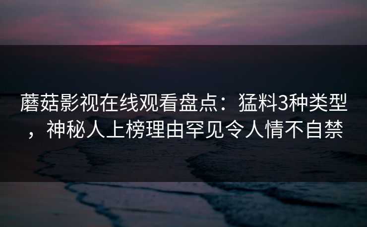 蘑菇影视在线观看盘点：猛料3种类型，神秘人上榜理由罕见令人情不自禁