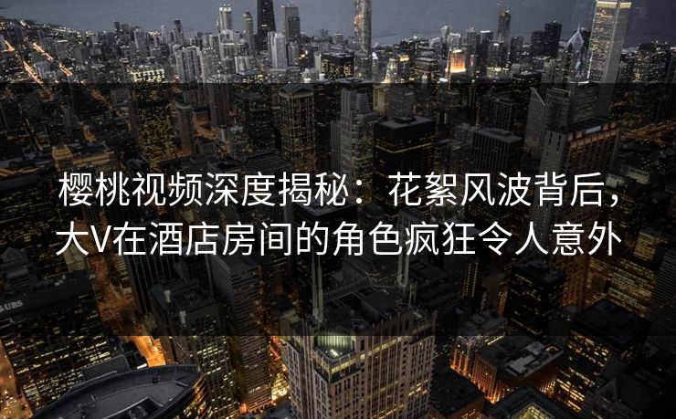 樱桃视频深度揭秘:花絮风波背后,大V在酒店房间的角色疯狂令人意外 樱桃视频深度揭秘:花絮风波背后,大V在酒店房间的角色疯狂令人意外