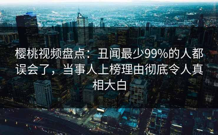 樱桃视频盘点：丑闻最少99%的人都误会了，当事人上榜理由彻底令人真相大白