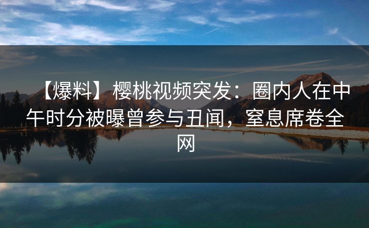 【爆料】樱桃视频突发:圈内人在中午时分被曝曾参与丑闻,窒息席卷全网 【爆料】樱桃视频突发:圈内人在中午时分被曝曾参与丑闻,窒息席卷全网