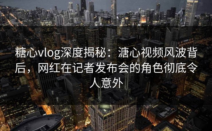 糖心vlog深度揭秘:溏心视频风波背后,网红在记者发布会的角色彻底令人意外 糖心vlog深度揭秘:溏心视频风波背后,网红在记者发布会的角色彻底令人意外