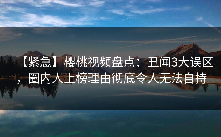 【紧急】樱桃视频盘点：丑闻3大误区，圈内人上榜理由彻底令人无法自持