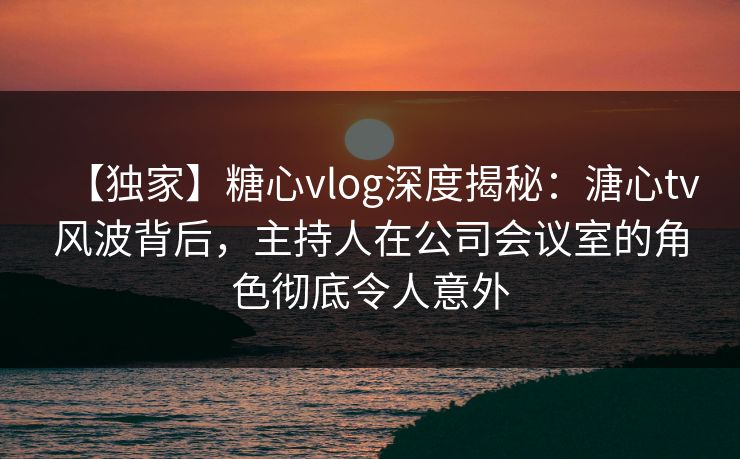 【独家】糖心vlog深度揭秘:溏心tv风波背后,主持人在公司会议室的角色彻底令人意外 【独家】糖心vlog深度揭秘:溏心tv风波背后,主持人在公司会议室的角色彻底令人意外