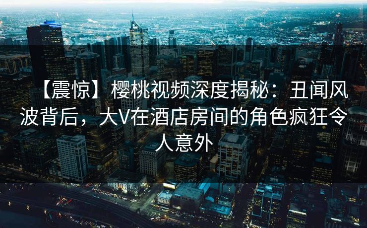 【震惊】樱桃视频深度揭秘：丑闻风波背后，大V在酒店房间的角色疯狂令人意外