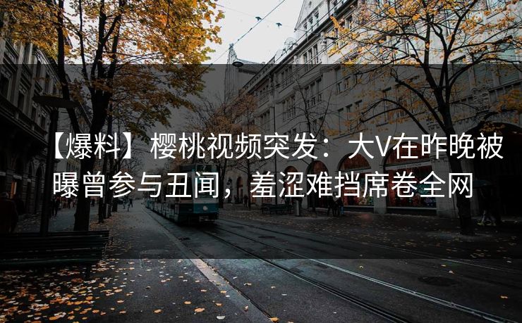 【爆料】樱桃视频突发：大V在昨晚被曝曾参与丑闻，羞涩难挡席卷全网