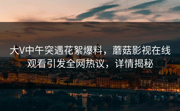 大V中午突遇花絮爆料，蘑菇影视在线观看引发全网热议，详情揭秘