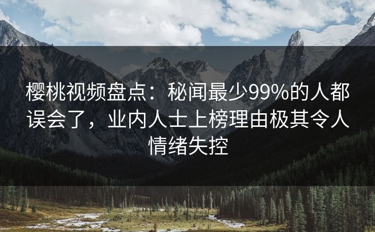 樱桃视频盘点:秘闻最少99%的人都误会了,业内人士上榜理由极其令人情绪失控 樱桃视频盘点:秘闻最少99%的人都误会了,业内人士上榜理由极其令人情绪失控